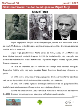 19
Miguel Torga
Continua…
DeClara nº 50 janeiro 2022
Biblioteca Escolar: O autor do mês janeiro Miguel Torga
Miguel Torga (1907-1995) foi um escritor português, um dos mais importantes poetas
do século XX. Destacou-se também como contista, ensaísta, romancista e dramaturgo, deixando
mais de 50 obras publicadas.
Miguel Torga, pseudónimo de Adolfo Correia da Rocha, nasceu em São Martinho de
Anta, Vila Real, Portugal, no dia 12 de agosto de 1907. De família humilde, com 10 anos foi para
a cidade do Porto trabalhar na casa de familiares. Foi porteiro, moço de recados, regava o jardim,
limpava a escadaria etc.
Em 1918 foi mandado para o seminário de Lamego, onde estudou Português,
Geografia e História, Latim e os textos sagrados. Depois de um ano decidiu que não queria ser
padre.
Em 1920, com 13 anos, Miguel Torga viajou para o Brasil para trabalhar na fazenda de
café, de um tio, em Minas Gerais. Foi matriculado no Ginásio, em Leopoldina.
Em 1925, com 18 anos, regressou a Portugal acompanhado do tio, que percebendo a
inteligência do sobrinho se prontificou a custear seus estudos em Coimbra.
Durante três anos cursou o Liceu e em 1928 matricula-se na Faculdade de Medicina.
Em 1933, depois de formado, começou a exercer a profissão em sua terra natal.
 