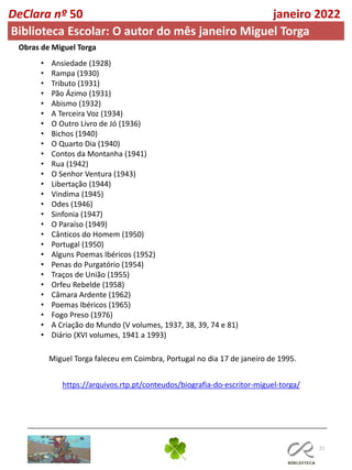 21
DeClara nº 50 janeiro 2022
Biblioteca Escolar: O autor do mês janeiro Miguel Torga
Miguel Torga faleceu em Coimbra, Portugal no dia 17 de janeiro de 1995.
Obras de Miguel Torga
• Ansiedade (1928)
• Rampa (1930)
• Tributo (1931)
• Pão Ázimo (1931)
• Abismo (1932)
• A Terceira Voz (1934)
• O Outro Livro de Jó (1936)
• Bichos (1940)
• O Quarto Dia (1940)
• Contos da Montanha (1941)
• Rua (1942)
• O Senhor Ventura (1943)
• Libertação (1944)
• Vindima (1945)
• Odes (1946)
• Sinfonia (1947)
• O Paraíso (1949)
• Cânticos do Homem (1950)
• Portugal (1950)
• Alguns Poemas Ibéricos (1952)
• Penas do Purgatório (1954)
• Traços de União (1955)
• Orfeu Rebelde (1958)
• Câmara Ardente (1962)
• Poemas Ibéricos (1965)
• Fogo Preso (1976)
• A Criação do Mundo (V volumes, 1937, 38, 39, 74 e 81)
• Diário (XVI volumes, 1941 a 1993)
https://arquivos.rtp.pt/conteudos/biografia-do-escritor-miguel-torga/
 