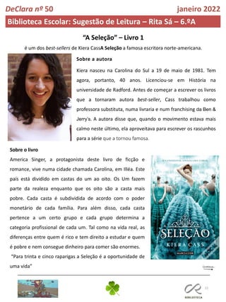22
DeClara nº 50 janeiro 2022
Biblioteca Escolar: Sugestão de Leitura – Rita Sá – 6.ºA
“A Seleção” – Livro 1
é um dos best-sellers de Kiera CassA Seleção a famosa escritora norte-americana.
Sobre a autora
Kiera nasceu na Carolina do Sul a 19 de maio de 1981. Tem
agora, portanto, 40 anos. Licenciou-se em História na
universidade de Radford. Antes de começar a escrever os livros
que a tornaram autora best-seller, Cass trabalhou como
professora substituta, numa livraria e num franchising da Ben &
Jerry’s. A autora disse que, quando o movimento estava mais
calmo neste último, ela aproveitava para escrever os rascunhos
para a série que a tornou famosa.
Sobre o livro
America Singer, a protagonista deste livro de ficção e
romance, vive numa cidade chamada Carolina, em Illéa. Este
país está dividido em castas do um ao oito. Os Um fazem
parte da realeza enquanto que os oito são a casta mais
pobre. Cada casta é subdividida de acordo com o poder
monetário de cada família. Para além disso, cada casta
pertence a um certo grupo e cada grupo determina a
categoria profissional de cada um. Tal como na vida real, as
diferenças entre quem é rico e tem direito a estudar e quem
é pobre e nem consegue dinheiro para comer são enormes.
“Para trinta e cinco raparigas a Seleção é a oportunidade de
uma vida”
 