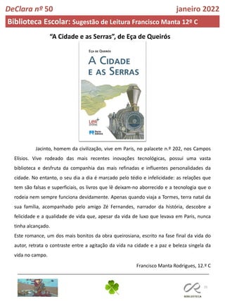 25
DeClara nº 50 janeiro 2022
Biblioteca Escolar: Sugestão de Leitura Francisco Manta 12º C
“A Cidade e as Serras”, de Eça de Queirós
Jacinto, homem da civilização, vive em Paris, no palacete n.º 202, nos Campos
Elísios. Vive rodeado das mais recentes inovações tecnológicas, possui uma vasta
biblioteca e desfruta da companhia das mais refinadas e influentes personalidades da
cidade. No entanto, o seu dia a dia é marcado pelo tédio e infelicidade: as relações que
tem são falsas e superficiais, os livros que lê deixam-no aborrecido e a tecnologia que o
rodeia nem sempre funciona devidamente. Apenas quando viaja a Tormes, terra natal da
sua família, acompanhado pelo amigo Zé Fernandes, narrador da história, descobre a
felicidade e a qualidade de vida que, apesar da vida de luxo que levava em Paris, nunca
tinha alcançado.
Este romance, um dos mais bonitos da obra queirosiana, escrito na fase final da vida do
autor, retrata o contraste entre a agitação da vida na cidade e a paz e beleza singela da
vida no campo.
Francisco Manta Rodrigues, 12.º C
 