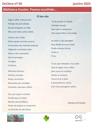 32
Biblioteca Escolar: Poema escolhido…
DeClara nº 50 janeiro 2022
O céu jamais é o limite
Limitado aquele
Que assim o sentencia
Que ousa findar a sua magia
Ao olhar o céu percebes
Que desde sempre o viste
Desde sempre foi teu
Foste tu
É teu.
O céu que interpela a tua visão
Que te segue com o olhar
Sem nunca to notificar
Sentes a sua brisa
Sussurra-te à alma
E presenteia-te, assim,
Com uma passageira calma…
Mariana Fernandes
Ergui o olhar rumo ao céu
Pintado de azul-celeste,
De pés pregados ao chão
Mas com toda a alma aleste.
Como o céu é belo
Olhar aquele azul das nuvens
O entrelace das manchas brancas
Afagando o estrelato solar
Olhas o céu e percebes
Que te persegue
Te segue
Conhece.
Manchas brancas,
Outrora, laranjas
Rosas, vermelhas
Revestidas por camadas
Cansadas, exaustas, velhas
Céu que ergue o mundo
O todo que te rodeia
Mundo claustrofóbico
Onde ele próprio se embrenha
na finitude da vida alheia
O teu céu
 