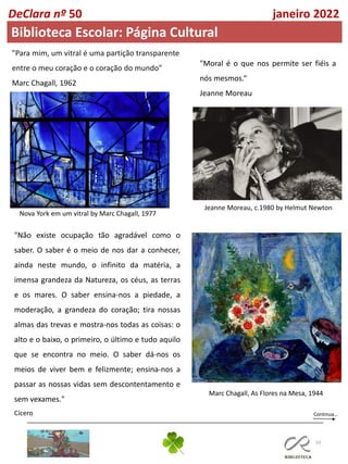 33
Continua…
DeClara nº 50 janeiro 2022
Biblioteca Escolar: Página Cultural
"Para mim, um vitral é uma partição transparente
entre o meu coração e o coração do mundo"
Marc Chagall, 1962
Nova York em um vitral by Marc Chagall, 1977
"Moral é o que nos permite ser fiéis a
nós mesmos.“
Jeanne Moreau
Jeanne Moreau, c.1980 by Helmut Newton
"Não existe ocupação tão agradável como o
saber. O saber é o meio de nos dar a conhecer,
ainda neste mundo, o infinito da matéria, a
imensa grandeza da Natureza, os céus, as terras
e os mares. O saber ensina-nos a piedade, a
moderação, a grandeza do coração; tira nossas
almas das trevas e mostra-nos todas as coisas: o
alto e o baixo, o primeiro, o último e tudo aquilo
que se encontra no meio. O saber dá-nos os
meios de viver bem e felizmente; ensina-nos a
passar as nossas vidas sem descontentamento e
sem vexames."
Cícero
Marc Chagall, As Flores na Mesa, 1944
 