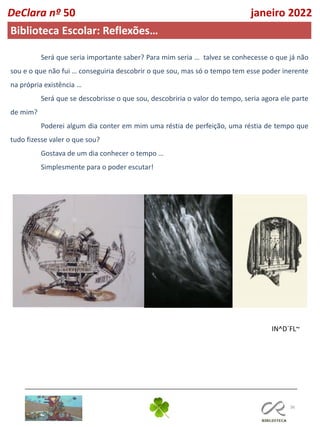 36
IN^D´FL~
DeClara nº 50 janeiro 2022
Biblioteca Escolar: Reflexões…
Será que seria importante saber? Para mim seria … talvez se conhecesse o que já não
sou e o que não fui … conseguiria descobrir o que sou, mas só o tempo tem esse poder inerente
na própria existência …
Será que se descobrisse o que sou, descobriria o valor do tempo, seria agora ele parte
de mim?
Poderei algum dia conter em mim uma réstia de perfeição, uma réstia de tempo que
tudo fizesse valer o que sou?
Gostava de um dia conhecer o tempo …
Simplesmente para o poder escutar!
 