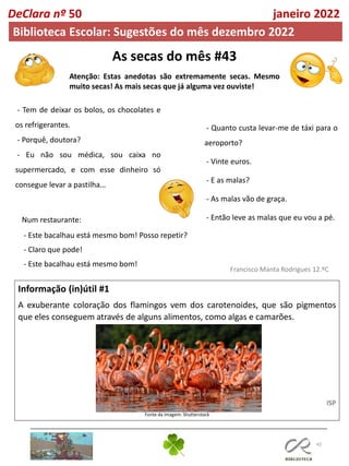 As secas do mês #43
Atenção: Estas anedotas são extremamente secas. Mesmo
muito secas! As mais secas que já alguma vez ouviste!
42
Informação (in)útil #1
A exuberante coloração dos flamingos vem dos carotenoides, que são pigmentos
que eles conseguem através de alguns alimentos, como algas e camarões.
ISP
Fonte da imagem: Shutterstock
Francisco Manta Rodrigues 12.ºC
DeClara nº 50 janeiro 2022
Biblioteca Escolar: Sugestões do mês dezembro 2022
- Tem de deixar os bolos, os chocolates e
os refrigerantes.
- Porquê, doutora?
- Eu não sou médica, sou caixa no
supermercado, e com esse dinheiro só
consegue levar a pastilha…
- Quanto custa levar-me de táxi para o
aeroporto?
- Vinte euros.
- E as malas?
- As malas vão de graça.
- Então leve as malas que eu vou a pé.
Num restaurante:
- Este bacalhau está mesmo bom! Posso repetir?
- Claro que pode!
- Este bacalhau está mesmo bom!
 
