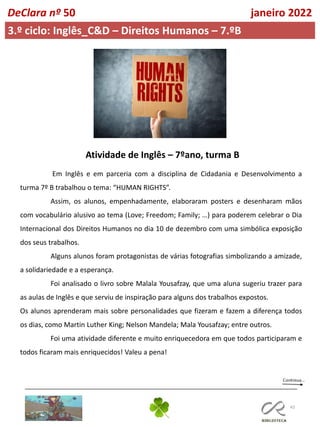 43
DeClara nº 50 janeiro 2022
3.º ciclo: Inglês_C&D – Direitos Humanos – 7.ºB
Em Inglês e em parceria com a disciplina de Cidadania e Desenvolvimento a
turma 7º B trabalhou o tema: “HUMAN RIGHTS”.
Assim, os alunos, empenhadamente, elaboraram posters e desenharam mãos
com vocabulário alusivo ao tema (Love; Freedom; Family; …) para poderem celebrar o Dia
Internacional dos Direitos Humanos no dia 10 de dezembro com uma simbólica exposição
dos seus trabalhos.
Alguns alunos foram protagonistas de várias fotografias simbolizando a amizade,
a solidariedade e a esperança.
Foi analisado o livro sobre Malala Yousafzay, que uma aluna sugeriu trazer para
as aulas de Inglês e que serviu de inspiração para alguns dos trabalhos expostos.
Os alunos aprenderam mais sobre personalidades que fizeram e fazem a diferença todos
os dias, como Martin Luther King; Nelson Mandela; Mala Yousafzay; entre outros.
Foi uma atividade diferente e muito enriquecedora em que todos participaram e
todos ficaram mais enriquecidos! Valeu a pena!
Atividade de Inglês – 7ºano, turma B
 