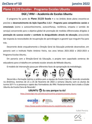 5
O programa faz parte do Plano 21|23 Escola + e no âmbito deste plano encontra-se
previsto o desenvolvimento da Ação Específica 1.6.2 - Programa para competências sociais e
emocionais (como o autoconhecimento, autoconfiança, resiliência, empatia e sentido de
serviço) concorrendo para o objetivo global de promoção de medidas diferenciadas dirigidas à
promoção do sucesso escolar e combate às desigualdades através da educação, procurando
dar resposta às necessidades de recuperação de aprendizagens e garantir que ninguém fica para
trás.
Decorrente deste enquadramento a Direção Geral da Educação pretende desenvolver, em
parceria com o Instituto Padre António Vieira, nos anos letivos 2021-2022 e 2022-2023 o
Programa Escolas Ubuntu.
Em parceria com a Direção-Geral da Educação, o projeto tem capacitado centenas de
educadores para o trabalho em contexto escolar através do Método Ubuntu.
O modelo de intervenção passa por diferentes fases de apropriação da metodologia.
DGE / IPAV – Academia de Escolas Ubuntu
Decorrida a formação teórica e prática para a equipa da Escola Clara de Resende envolvida
na dinâmica, teremos de 21 a 25 de fevereiro de 2022 a semana Ubuntu com os alunos da
turma 10.º F e a presença e apoio dos Formadores do IPAV. Posteriormente Será criado o Clube
Ubuntu da Escola Clara de Resende!
UBUNTU 🖐 Eu sou porque tu és!
https://www.dge.mec.pt/noticias/encontros-programa-escolas-ubuntu
https://www.academialideresubuntu.org/pt/escolas-ubuntu
DeClara nº 50 janeiro 2022
Plano 21|23 Escola+ Programa Escolas Ubuntu
Isabel Pereira
 