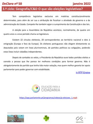 51
DeClara nº 50 janeiro 2022
Tem competência legislativa exclusiva em matérias constitucionalmente
determinadas, para além de ser sua a atribuição de fiscalizar a atividade do governo e a da
administração do Estado. Compete-lhe também vigiar o cumprimento da Constituição e das leis.
A eleição para a Assembleia da República acontece, normalmente, de quatro em
quatro anos e a esse período chama-se legislatura.
Existem 22 círculos eleitorais, 20 correspondentes ao território nacional e dois à
emigração (Europa e fora da Europa). Os eleitores portugueses não elegem diretamente os
deputados pois votam em listas plurinominais, de partidos políticos ou coligações, podendo
estas listas incluir cidadãos independentes.
Depois de contados os votos, o Presidente da República ouve todos partidos eleitos e
convida a pessoa que lhe parece ter melhores condições para formar governo. Não é
obrigatoriamente do partido que tenha tido maior votação, mas quem melhor garanta ter apoio
parlamentar para poder governar com estabilidade.
in RTP Ensina
3.º ciclo: Geografia/C&D O que são eleições legislativas?
https://app.parlamento.pt/programas/videos/p-eleicoes_1.mp4
 