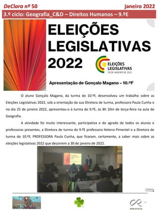 52
DeClara nº 50 janeiro 2022
3.º ciclo: Geografia_C&D – Direitos Humanos – 9.ºE
O aluno Gonçalo Magano, da turma do 10.ºF, desenvolveu um trabalho sobre as
Eleições Legislativas 2022, sob a orientação da sua Diretora de turma, professora Paula Cunha e
no dia 25 de janeiro 2022, apresentou-o à turma do 9.ºE, às 8h 10m de terça-feira na aula de
Geografia.
A atividade foi muito interessante, participativa e do agrado de todos os alunos e
professoras presentes, a Diretora de turma do 9.ºE professora Helena Pimentel e a Diretora de
turma do 10.ºF, PROFESSORA Paula Cunha, que ficaram, certamente, a saber mais sobre as
eleições legislativas 2022 que decorrem a 30 de janeiro de 2022.
 