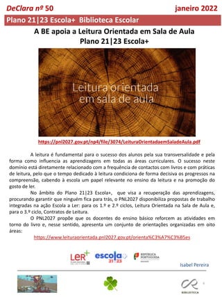 6
A BE apoia a Leitura Orientada em Sala de Aula
Plano 21|23 Escola+
https://pnl2027.gov.pt/np4/file/3074/LeituraOrientadaemSaladeAula.pdf
A leitura é fundamental para o sucesso dos alunos pela sua transversalidade e pela
forma como influencia as aprendizagens em todas as áreas curriculares. O sucesso neste
domínio está diretamente relacionado com a frequência de contactos com livros e com práticas
de leitura, pelo que o tempo dedicado à leitura condiciona de forma decisiva os progressos na
compreensão, cabendo à escola um papel relevante no ensino da leitura e na promoção do
gosto de ler.
No âmbito do Plano 21|23 Escola+, que visa a recuperação das aprendizagens,
procurando garantir que ninguém fica para trás, o PNL2027 disponibiliza propostas de trabalho
integradas na ação Escola a Ler: para os 1.º e 2.º ciclos, Leitura Orientada na Sala de Aula e,
para o 3.º ciclo, Contratos de Leitura.
O PNL2027 propõe que os docentes do ensino básico reforcem as atividades em
torno do livro e, nesse sentido, apresenta um conjunto de orientações organizadas em oito
áreas:
https://www.leituraorientada.pnl2027.gov.pt/orienta%C3%A7%C3%B5es
Isabel Pereira
Plano 21|23 Escola+ Biblioteca Escolar
DeClara nº 50 janeiro 2022
 