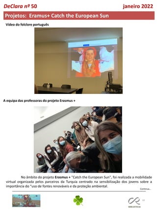 69
Continua…
DeClara nº 50 janeiro 2022
Projetos: Eramus+ Catch the European Sun
Vídeo do folclore português
A equipa das professoras do projeto Erasmus +
No âmbito do projeto Erasmus + "Catch the European Sun", foi realizada a mobilidade
virtual organizada pelos parceiros da Turquia centrado na sensibilização dos jovens sobre a
importância do “uso de fontes renováveis e da proteção ambiental.
 