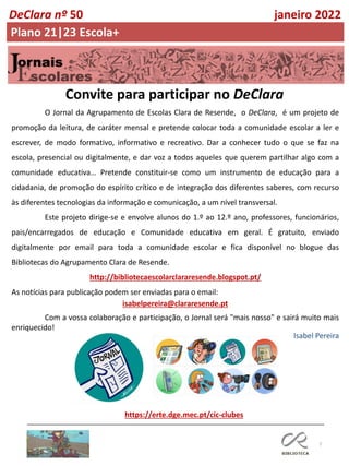 7
O Jornal da Agrupamento de Escolas Clara de Resende, o DeClara, é um projeto de
promoção da leitura, de caráter mensal e pretende colocar toda a comunidade escolar a ler e
escrever, de modo formativo, informativo e recreativo. Dar a conhecer tudo o que se faz na
escola, presencial ou digitalmente, e dar voz a todos aqueles que querem partilhar algo com a
comunidade educativa… Pretende constituir-se como um instrumento de educação para a
cidadania, de promoção do espírito crítico e de integração dos diferentes saberes, com recurso
às diferentes tecnologias da informação e comunicação, a um nível transversal.
Este projeto dirige-se e envolve alunos do 1.º ao 12.º ano, professores, funcionários,
pais/encarregados de educação e Comunidade educativa em geral. É gratuito, enviado
digitalmente por email para toda a comunidade escolar e fica disponível no blogue das
Bibliotecas do Agrupamento Clara de Resende.
http://bibliotecaescolarclararesende.blogspot.pt/
As notícias para publicação podem ser enviadas para o email:
isabelpereira@clararesende.pt
Com a vossa colaboração e participação, o Jornal será "mais nosso" e sairá muito mais
enriquecido!
Convite para participar no DeClara
https://erte.dge.mec.pt/cic-clubes
Isabel Pereira
DeClara nº 50 janeiro 2022
Plano 21|23 Escola+
 