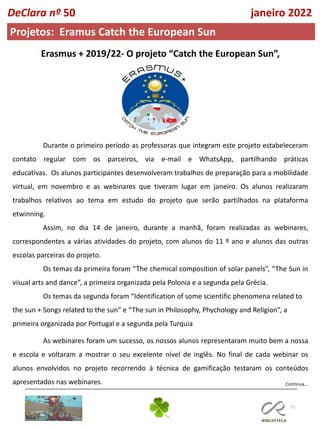 71
Continua…
DeClara nº 50 janeiro 2022
Projetos: Eramus Catch the European Sun
Erasmus + 2019/22- O projeto “Catch the European Sun”,
Durante o primeiro período as professoras que integram este projeto estabeleceram
contato regular com os parceiros, via e-mail e WhatsApp, partilhando práticas
educativas. Os alunos participantes desenvolveram trabalhos de preparação para a mobilidade
virtual, em novembro e as webinares que tiveram lugar em janeiro. Os alunos realizaram
trabalhos relativos ao tema em estudo do projeto que serão partilhados na plataforma
etwinning.
Assim, no dia 14 de janeiro, durante a manhã, foram realizadas as webinares,
correspondentes a várias atividades do projeto, com alunos do 11 º ano e alunos das outras
escolas parceiras do projeto.
Os temas da primeira foram “The chemical composition of solar panels”, “The Sun in
visual arts and dance”, a primeira organizada pela Polonia e a segunda pela Grécia.
Os temas da segunda foram “Identification of some scientific phenomena related to
the sun + Songs related to the sun” e “The sun in Philosophy, Phychology and Religion”, a
primeira organizada por Portugal e a segunda pela Turquia
As webinares foram um sucesso, os nossos alunos representaram muito bem a nossa
e escola e voltaram a mostrar o seu excelente nível de inglês. No final de cada webinar os
alunos envolvidos no projeto recorrendo à técnica de gamificação testaram os conteúdos
apresentados nas webinares.
 
