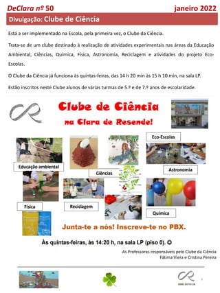 9
Está a ser implementado na Escola, pela primeira vez, o Clube da Ciência.
Trata-se de um clube destinado à realização de atividades experimentais nas áreas da Educação
Ambiental, Ciências, Química, Física, Astronomia, Reciclagem e atividades do projeto Eco-
Escolas.
O Clube da Ciência já funciona às quintas-feiras, das 14 h 20 min às 15 h 10 min, na sala LP.
Estão inscritos neste Clube alunos de várias turmas de 5.º e de 7.º anos de escolaridade.
As Professoras responsáveis pelo Clube da Ciência
Fátima Viera e Cristina Pereira
DeClara nº 50 janeiro 2022
Divulgação: Clube de Ciência
 