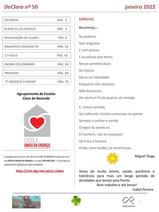 2
ENSINO SECUNDÁRIO PÁG. 64
DIGULGAÇÃO DE CLUBES PÁG. 8
BIBLIOTECA ESCOLAR CR PÁG. 10
EDITORIAL PÁG. 2
PLANO 21|23 ESCOLA+ PÁG. 3
Editorial
PROJETOS PÁG. 68
Isabel Pereira
https://erte.dge.mec.pt/cic-clubes
“É URGENTE O AMOR” PÁG. 76
DeClara nº 50 janeiro 2022
3.º CICLO PÁG. 43
Recomeça...
Se puderes
Sem angústia
E sem pressa.
E os passos que deres,
Nesse caminho duro
Do futuro
Dá-os em liberdade.
Enquanto não alcances
Não descanses.
De nenhum fruto queiras só metade.
E, nunca saciado,
Vai colhendo ilusões sucessivas no pomar.
Sempre a sonhar e vendo
O logro da aventura.
És homem, não te esqueças!
Só é tua a loucura
Onde, com lucidez, te reconheças…
Miguel Torga
Agrupamento de Escolas
Clara de Resende
Votos de muito ânimo, saúde, paciência e
tolerância para mais um longo período de
atividades que temos pela frente.
Bom trabalho e até breve!
 