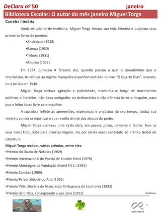 20
Continua…
DeClara nº 50 janeiro
2022
Carreira literária
Ainda estudante de medicina, Miguel Torga Iniciou sua vida literária e publicou seus
primeiros livros de poemas:
•Ansiedade (1928)
•Rampa (1930)
•Tributo (1931)
•Abismo (1932)
Em 1934, publicou A Terceira Voz, quando passou a usar o pseudónimo que o
imortalizou. As criticas ao regime franquista espanhol contidas no livro “O Quarto Dias”, levaram-
no à prisão em 1940.
Miguel Torga evitava agitação e publicidade, mantinha-se longe de movimentos
políticos e literários, não dava autógrafos ou dedicatórias e não oferecia livros a ninguém, para
que o leitor fosse livre para escolher.
A sua obra reflete as apreensões, esperanças e angústias do seu tempo, traduz sua
rebeldia contra as injustiças e sua revolta diante dos abusos do poder.
Miguel Torga escreveu uma vasta obra, em poesia, prosa, romance e teatro. Teve os
seus livros traduzidos para diversas línguas. Foi por várias vezes candidato ao Prêmio Nobel de
Literatura.
Miguel Torga recebeu vários prêmios, entre eles:
•Prémio do Diário de Notícias (1969)
•Prémio Internacional de Poesia de Knokke-Heist (1976)
•Prémio Montaigne da Fundação Alemã F.V.S. (1981)
•Prémio Camões (1989)
•Prémio Personalidade do Ano (1991)
•Prémio Vida Literária da Associação Portuguesa de Escritores (1992)
•Prémio da Crítica, consagrando a sua obra (1993)
Biblioteca Escolar: O autor do mês janeiro Miguel Torga
 
