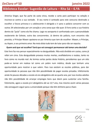 23
DeClara nº 50 janeiro 2022
Biblioteca Escolar: Sugestão de Leitura – Rita Sá – 6.ºA
America Singer, que faz parte da casta cinco, recebe a carta para participar na seleção e
inscreve-se contra a sua vontade. O seu nome é sorteado para este concurso destinado a
escolher a futura princesa e a adolescente é obrigada a ir para o palácio concorrer com as
outras 34 selecionadas por um coração e uma coroa que não quer. O livro conta a sua história
dentro da “jaula” como ela lhe chama. Logo no aeroporto é confrontada com a personalidade
exuberante de Celeste, outra das concorrentes. Já dentro do palácio, num encontro não
previsto, o Príncipe Maxon apaixona-se por America que tem de escolher: Maxon, o Príncipe,
ou Aspen, o seu primeiro amor. No meio disto tudo tem de lutar para não ser expulsa.
Quem será que vai escolher? Será que vai conseguir permanecer até tomar uma decisão?
Este livro faz-nos pensar especialmente na desigualdade. Illéa está dividido em castas, como já
referi em cima. Esta desigualdade provoca muitas mortes, analfabetismo e roubos, tanto no
livro como no mundo real. Ao lermos certas partes desta história, percebemos que um oito
pode-se tornar em realeza tal como um pobre num médico, desde que tenham uma
oportunidade para mostrar o que valem. Para isso existem as escolas públicas, para dar
oportunidade às pessoas que não têm possibilidade de pagar escolas privadas. Infelizmente
ainda há poucas décadas a escola só era obrigatória até ao quarto ano, por isso muitos adultos
não têm possibilidade de arranjar empregos bons que deem para sustentar uma família.
Felizmente, agora a escola já é obrigatória até ao 12.º ano, mas mesmo assim várias pessoas
não conseguem seguir para a universidade porque não têm dinheiro para o fazer.
 