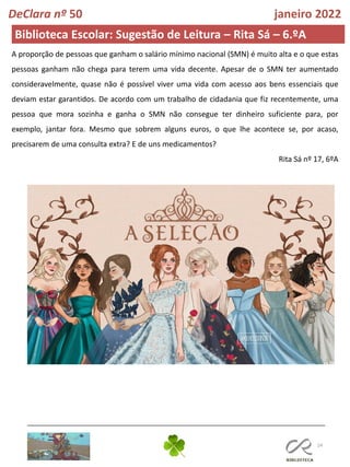 24
DeClara nº 50 janeiro 2022
Biblioteca Escolar: Sugestão de Leitura – Rita Sá – 6.ºA
A proporção de pessoas que ganham o salário mínimo nacional (SMN) é muito alta e o que estas
pessoas ganham não chega para terem uma vida decente. Apesar de o SMN ter aumentado
consideravelmente, quase não é possível viver uma vida com acesso aos bens essenciais que
deviam estar garantidos. De acordo com um trabalho de cidadania que fiz recentemente, uma
pessoa que mora sozinha e ganha o SMN não consegue ter dinheiro suficiente para, por
exemplo, jantar fora. Mesmo que sobrem alguns euros, o que lhe acontece se, por acaso,
precisarem de uma consulta extra? E de uns medicamentos?
Rita Sá nº 17, 6ºA
 
