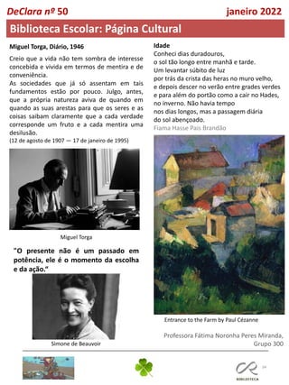 34
Professora Fátima Noronha Peres Miranda,
Grupo 300
DeClara nº 50 janeiro 2022
Biblioteca Escolar: Página Cultural
Idade
Conheci dias duradouros,
o sol tão longo entre manhã e tarde.
Um levantar súbito de luz
por trás da crista das heras no muro velho,
e depois descer no verão entre grades verdes
e para além do portão como a cair no Hades,
no inverno. Não havia tempo
nos dias longos, mas a passagem diária
do sol abençoado.
Fiama Hasse Pais Brandão
Entrance to the Farm by Paul Cézanne
Miguel Torga, Diário, 1946
Creio que a vida não tem sombra de interesse
concebida e vivida em termos de mentira e de
conveniência.
As sociedades que já só assentam em tais
fundamentos estão por pouco. Julgo, antes,
que a própria natureza aviva de quando em
quando as suas arestas para que os seres e as
coisas saibam claramente que a cada verdade
corresponde um fruto e a cada mentira uma
desilusão.
(12 de agosto de 1907 — 17 de janeiro de 1995)
Miguel Torga
"O presente não é um passado em
potência, ele é o momento da escolha
e da ação.“
Simone de Beauvoir
 