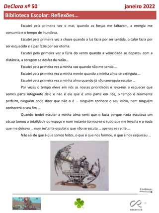 35
DeClara nº 50 janeiro 2022
Biblioteca Escolar: Reflexões…
Escutei pela primeira vez o mar, quando as forças me faltavam, a energia me
consumia e o tempo de inundava.
Escutei pela primeira vez a chuva quando a luz fazia por ser sentida, o calor fazia por
ser esquecido e a paz fazia por ser eterna.
Escutei pela primeira vez a fúria do vento quando a velocidade se deparou com a
distância, a coragem se desfez da razão…
Escutei pela primeira vez a minha voz quando não me sentia …
Escutei pela primeira vez a minha mente quando a minha alma se extinguiu …
Escutei pela primeira vez a minha alma quando já não conseguia escutar …
Por vezes o tempo eleva em nós as nossas prioridades e leva-nos a esquecer que
somos parte integrante dele e não é ele que é uma parte em nós, o tempo é realmente
perfeito, ninguém pode dizer que não o é … ninguém conhece o seu início, nem ninguém
conhecerá o seu fim …
Quando tentei escutar a minha alma senti que o fazia porque nada escutava um
vácuo tomou a totalidade do espaço e num instante tornou-se o tudo que me invadia e o nada
que me deixava … num instante escutei o que não se escuta … apenas se sente …
Não sei de que é que somos feitos, o que é que nos formou, o que é nos esqueceu …
 