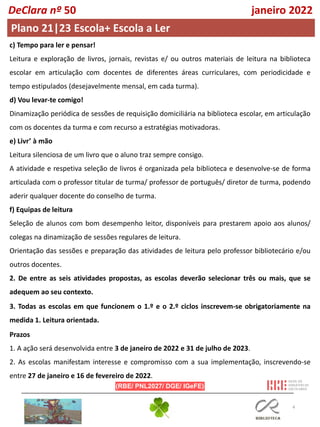 4
DeClara nº 50 janeiro 2022
Plano 21|23 Escola+ Escola a Ler
c) Tempo para ler e pensar!
Leitura e exploração de livros, jornais, revistas e/ ou outros materiais de leitura na biblioteca
escolar em articulação com docentes de diferentes áreas curriculares, com periodicidade e
tempo estipulados (desejavelmente mensal, em cada turma).
d) Vou levar-te comigo!
Dinamização periódica de sessões de requisição domiciliária na biblioteca escolar, em articulação
com os docentes da turma e com recurso a estratégias motivadoras.
e) Livr’ à mão
Leitura silenciosa de um livro que o aluno traz sempre consigo.
A atividade e respetiva seleção de livros é organizada pela biblioteca e desenvolve-se de forma
articulada com o professor titular de turma/ professor de português/ diretor de turma, podendo
aderir qualquer docente do conselho de turma.
f) Equipas de leitura
Seleção de alunos com bom desempenho leitor, disponíveis para prestarem apoio aos alunos/
colegas na dinamização de sessões regulares de leitura.
Orientação das sessões e preparação das atividades de leitura pelo professor bibliotecário e/ou
outros docentes.
2. De entre as seis atividades propostas, as escolas deverão selecionar três ou mais, que se
adequem ao seu contexto.
3. Todas as escolas em que funcionem o 1.º e o 2.º ciclos inscrevem-se obrigatoriamente na
medida 1. Leitura orientada.
Prazos
1. A ação será desenvolvida entre 3 de janeiro de 2022 e 31 de julho de 2023.
2. As escolas manifestam interesse e compromisso com a sua implementação, inscrevendo-se
entre 27 de janeiro e 16 de fevereiro de 2022.
 