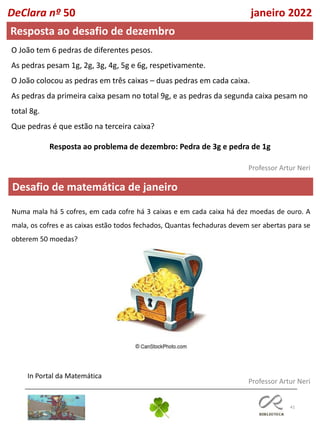 41
Professor Artur Neri
Professor Artur Neri
Desafio de matemática de janeiro
O João tem 6 pedras de diferentes pesos.
As pedras pesam 1g, 2g, 3g, 4g, 5g e 6g, respetivamente.
O João colocou as pedras em três caixas – duas pedras em cada caixa.
As pedras da primeira caixa pesam no total 9g, e as pedras da segunda caixa pesam no
total 8g.
Que pedras é que estão na terceira caixa?
In Portal da Matemática
DeClara nº 50 janeiro 2022
Resposta ao desafio de dezembro
Resposta ao problema de dezembro: Pedra de 3g e pedra de 1g
Numa mala há 5 cofres, em cada cofre há 3 caixas e em cada caixa há dez moedas de ouro. A
mala, os cofres e as caixas estão todos fechados, Quantas fechaduras devem ser abertas para se
obterem 50 moedas?
 