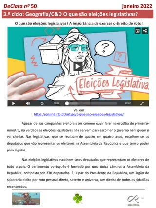 50
DeClara nº 50 janeiro 2022
3.º ciclo: Geografia/C&D O que são eleições legislativas?
O que são eleições legislativas? A importância de exercer o direito de voto!
Ver em
https://ensina.rtp.pt/artigo/o-que-sao-eleicoes-legislativas/
Apesar de nas campanhas eleitorais ser comum ouvir falar na escolha do primeiro-
ministro, na verdade as eleições legislativas não servem para escolher o governo nem quem o
vai chefiar. Nas legislativas, que se realizam de quatro em quatro anos, escolhem-se os
deputados que vão representar os eleitores na Assembleia da República e que tem o poder
para legislar.
Nas eleições legislativas escolhem-se os deputados que representam os eleitores de
todo o país. O parlamento português é formado por uma única câmara: a Assembleia da
República, composta por 230 deputados. É, a par do Presidente da República, um órgão de
soberania eleito por voto pessoal, direto, secreto e universal, um direito de todos os cidadãos
recenseados.
 