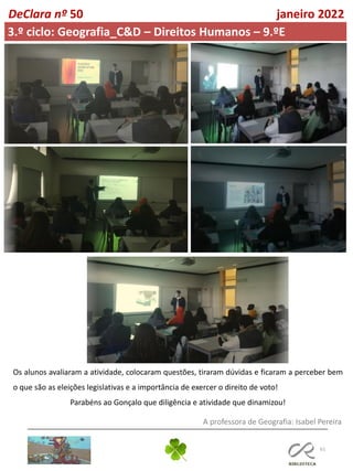 61
DeClara nº 50 janeiro 2022
3.º ciclo: Geografia_C&D – Direitos Humanos – 9.ºE
Os alunos avaliaram a atividade, colocaram questões, tiraram dúvidas e ficaram a perceber bem
o que são as eleições legislativas e a importância de exercer o direito de voto!
Parabéns ao Gonçalo que diligência e atividade que dinamizou!
A professora de Geografia: Isabel Pereira
 