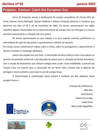 70
DeClara nº 50 janeiro 2022
Projetos: Eramus+ Catch the European Sun
Cerca de trezentos alunos e professores de escolas secundárias de Chania (ilha de
Creta, Grécia), Porto (Portugal), Poznan (Polónia) e Akhisar (Turquia) aderiram à iniciativa, que
decorreu nos dias 17-18 e 19 de novembro de 2021. Os alunos apresentaram em inglês
trabalhos digitais relacionados com o desenvolvimento da energia solar em Portugal e os nossos
parceiros apresentaram a situação nos seus países.
Os alunos apresentarem as suas cidades e os seus aspetos culturais, partilharam os
estereótipos de cada um dos povos e apresentaram o folclore do seu país.
Os nossos alunos selecionaram vídeos sobre o Porto, sobre os portugueses e apresentaram o
folclore minhoto e o fandango ribatejano.
Como este projeto tem por base o intercâmbio de boas práticas entre cinco países no
domínio da proteção ambiental e da educação de jovens para a utilização de fontes renováveis,
com a criação de dispositivos que utilizam energia solar; assim, nesta mobilidade, o parceiro da
Turquia criou um tutorial para a construção de um forno solar; sempre com o objetivo de
proteger o meio ambiente e promover o uso de energia limpa.
A disseminação e amplificação deste projeto é também um dos objetivos deste
projeto Eramus +.
A equipa de professoras:
Alda Dias
Carla Duarte
Helena Fernandes
Isabel Pinto
Maria João Magalhães
 