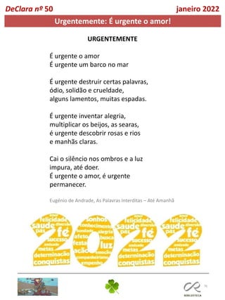 76
DeClara nº 50 janeiro 2022
Urgentemente: É urgente o amor!
URGENTEMENTE
É urgente o amor
É urgente um barco no mar
É urgente destruir certas palavras,
ódio, solidão e crueldade,
alguns lamentos, muitas espadas.
É urgente inventar alegria,
multiplicar os beijos, as searas,
é urgente descobrir rosas e rios
e manhãs claras.
Cai o silêncio nos ombros e a luz
impura, até doer.
É urgente o amor, é urgente
permanecer.
Eugénio de Andrade, As Palavras Interditas – Até Amanhã
 