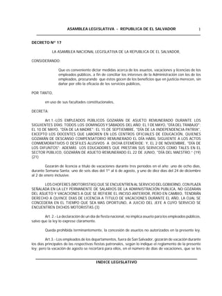 ASAMBLEA LEGISLATIVA - REPUBLICA DE EL SALVADOR
____________________________________________________________________
1
DECRETO Nº 17
LA ASAMBLEA NACIONAL LEGISLATIVA DE LA REPUBLICA DE EL SALVADOR,
CONSIDERANDO:
Que es conveniente dictar medidas acerca de los asuetos, vacaciones y licencias de los
empleados públicos, a fin de conciliar los intereses de la Administración con los de los
empleados, procurando que éstos gocen de los beneficios que en justicia merecen, sin
dañar por ello la eficacia de los servicios públicos,
POR TANTO,
en uso de sus facultades constitucionales,
DECRETA:
Art.1.-LOS EMPLEADOS PÚBLICOS GOZARÁN DE ASUETO REMUNERADO DURANTE LOS
SIGUIENTES DÍAS: TODOS LOS DOMINGOS Y SÁBADOS DEL AÑO; EL 1 DE MAYO, "DÍA DEL TRABAJO";
EL 10 DE MAYO, "DÍA DE LA MADRE"; EL 15 DE SEPTIEMBRE, "DÍA DE LA INDEPENDENCIA PATRIA",
EXCEPTO LOS DOCENTES QUE LABOREN EN LOS CENTROS OFICIALES DE EDUCACIÓN, QUIENES
GOZARÁN DE DESCANSO COMPENSATORIO REMUNERADO EL DÍA HÁBIL SIGUIENTE A LOS ACTOS
CONMEMORATIVOS O DESFILES ALUSIVOS A DICHA EFEMÉRIDE; Y, EL 2 DE NOVIEMBRE, "DÍA DE
LOS DIFUNTOS"; ADEMÁS LOS EDUCADORES QUE PRESTAN SUS SERVICIOS COMO TALES EN EL
SECTOR PÚBLICO, GOZARÁN DE ASUETO REMUNERADO EL 22 DE JUNIO, "DÍA DEL MAESTRO.” (19)
(21)
Gozarán de licencia a título de vacaciones durante tres períodos en el año: uno de ocho días,
durante Semana Santa; uno de seis días del 1º al 6 de agosto, y uno de diez días del 24 de diciembre
al 2 de enero inclusive.
LOS CHOFERES (MOTORISTAS) QUE SE ENCUENTREN AL SERVICIO DELGOBIERNO, CON PLAZA
SEÑALADA EN LA LEY PERMANENTE DE SALARIOS DE LA ADMINISTRACIÓN PUBLICA, NO GOZARAN
DEL ASUETO Y VACACIONES A QUE SE REFIERE EL INCISO ANTERIOR, PERO EN CAMBIO, TENDRÁN
DERECHO A QUINCE DIAS DE LICENCIA A TITULO DE VACACIONES DURANTE EL AÑO, LA CUAL SE
CONCEDERA EN EL TIEMPO QUE SEA MAS OPORTUNO, A JUICIO DEL JEFE A CUYO SERVICIO SE
ENCUENTREN DICHOS MOTORISTAS.(3)
Art. 2.- La declaración de un día de fiesta nacional, no implica asueto para los empleados públicos,
salvo que la ley lo exprese claramente.
Queda prohibida terminantemente, la concesión de asuetos no autorizados en la presente ley.
Art.3.- Los empleados de los departamentos, fuera de San Salvador, gozarán de vacación durante
los días principales de las respectivas fiestas patronales, según lo indique el reglamento de la presente
ley; pero la vacación de agosto se recortará para ellos, en el número de días de vacaciones, que se les
___________________________________________________________________
INDICE LEGISLATIVO
 