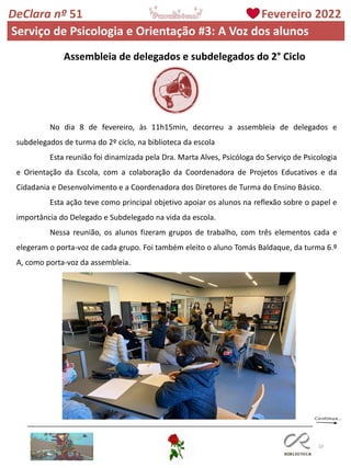 10
DeClara nº 51 Fevereiro 2022
Serviço de Psicologia e Orientação #3: A Voz dos alunos
Assembleia de delegados e subdelegados do 2° Ciclo
No dia 8 de fevereiro, às 11h15min, decorreu a assembleia de delegados e
subdelegados de turma do 2º ciclo, na biblioteca da escola
Esta reunião foi dinamizada pela Dra. Marta Alves, Psicóloga do Serviço de Psicologia
e Orientação da Escola, com a colaboração da Coordenadora de Projetos Educativos e da
Cidadania e Desenvolvimento e a Coordenadora dos Diretores de Turma do Ensino Básico.
Esta ação teve como principal objetivo apoiar os alunos na reflexão sobre o papel e
importância do Delegado e Subdelegado na vida da escola.
Nessa reunião, os alunos fizeram grupos de trabalho, com três elementos cada e
elegeram o porta-voz de cada grupo. Foi também eleito o aluno Tomás Baldaque, da turma 6.º
A, como porta-voz da assembleia.
 