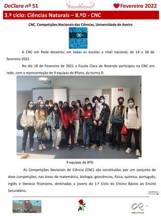 100
DeClara nº 51 Fevereiro 2022
3.º ciclo: Ciências Naturais – 8.ºD - CNC
CNC. Competições Nacionais das Ciências, Universidade de Aveiro
A CNC em Rede decorreu em todas as escolas a nível nacional, de 14 a 18 de
fevereiro 2022.
No dia 18 de Fevereiro de 2021 a Escola Clara de Resende participou na CNC em
rede, com a representação de 9 equipas de 8ºano, da turma D.
As Competições Nacionais de Ciência (CNC) são constituídas por um conjunto de
doze competições, nas áreas de matemática, biologia, geociências, física, química, português,
inglês e literacia financeira, destinadas a jovens do 1.º Ciclo do Ensino Básico ao Ensino
Secundário.
9 equipas do 8ºD.
 