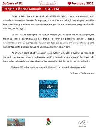 101
DeClara nº 51 Fevereiro 2022
3.º ciclo: Ciências Naturais – 8.ºD - CNC
Desde o início do ano letivo são disponibilizadas provas para os estudantes irem
testando os seus conhecimentos. Estas provas, em constante atualização, contemplam as várias
áreas científicas que entram em competição e têm por base as orientações programáticas do
Ministério da Educação.
As CNC não se restringem aos dias de competição. Na realidade, estas competições
iniciam-se com a disponibilização dos treinos, a partir da plataforma online e, depois
materializam-se em dois eventos nacionais, um em Rede que se realiza em fevereiro/março e para
culminar todo este processo, as CNC na Universidade de Aveiro, em abril.
As CNC têm como objetivos basilares desenvolver conteúdos e eventos ao serviço da
promoção do sucesso escolar e da literacia científica, levando a ciência ao público jovem, de
forma lúdica e divertida, promovendo o uso das tecnologias da informação e da comunicação.
Obrigada 8ºD pelo espírito de equipa, iniciativa e representação da nossa escola!
Professora, Paula Sanches
 