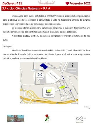 103
DeClara nº 51 Fevereiro 2022
3.º ciclo: Ciências Naturais – 9.º A
Em conjunto com outras entidades, o IPATIMUP iniciou o projeto Laboratório Aberto
com o objetivo de dar a conhecer à comunidade a vida no laboratório através de simples
experiências sobre vários tipos de campos das ciências naturais .
Os alunos puderam presenciar a aglutinação sanguínea e puderam desempenhar um
trabalho semelhante ao dos cientistas que estudam o sangue e as suas patologias.
A atividade ajudou, também, os alunos a compreender melhor a matéria dada nas
aulas
A viagem
Os alunos deslocaram-se de metro até ao Polo Universitário , tendo de mudar de linha
na estação da Trindade. Saídos do metro , os alunos foram a pé até a uma antiga escola
primária, onde se encontra o Laboratório Aberto .
 