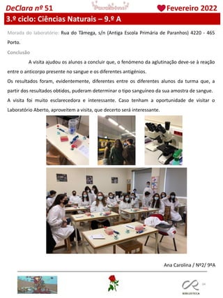 104
DeClara nº 51 Fevereiro 2022
3.º ciclo: Ciências Naturais – 9.º A
Morada do laboratório: Rua do Tâmega, s/n (Antiga Escola Primária de Paranhos) 4220 - 465
Porto.
Conclusão
A visita ajudou os alunos a concluir que, o fenómeno da aglutinação deve-se à reação
entre o anticorpo presente no sangue e os diferentes antigénios.
Os resultados foram, evidentemente, diferentes entre os diferentes alunos da turma que, a
partir dos resultados obtidos, puderam determinar o tipo sanguíneo da sua amostra de sangue.
A visita foi muito esclarecedora e interessante. Caso tenham a oportunidade de visitar o
Laboratório Aberto, aproveitem a visita, que decerto será interessante.
Ana Carolina / Nº2/ 9ºA
 