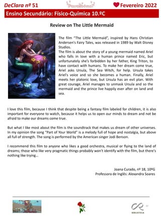 107
DeClara nº 51 Fevereiro 2022
Ensino Secundário: Físico-Química 10.ºC
Review on The Little Mermaid
The film “The Little Mermaid”, inspired by Hans Christian
Andersen's Fairy Tales, was released in 1989 by Walt Disney
Studios.
The film is about the story of a young mermaid named Ariel
who falls in love with a human prince named Eric, but
unfortunately she’s forbidden by her father, King Triton, to
have contact with humans. To make her dream come true,
Ariel asks Ursula, The Sea Witch, for help. Ursula takes
Ariel's voice and so she becomes a human. Finally, Ariel
meets her platonic love, but Ursula has an evil plan. With
great courage, Ariel manages to unmask Ursula and so the
mermaid and the prince live happily ever after on land and
sea.
I love this film, because I think that despite being a fantasy film labeled for children, it is also
important for everyone to watch, because it helps us to open our minds to dream and not be
afraid to make our dreams come true.
But what I like most about the film is the soundtrack that makes us dream of other universes.
In my opinion the song “Part of Your World” is a melody full of hope and nostalgia, but above
all full of strength. The song is performed by the American singer Jodi Benson.
I recommend this film to anyone who likes a good orchestra, musical or flying to the land of
dreams; those who like very pragmatic things probably won't identify with the film, but there's
nothing like trying…
Joana Curado, nº 18, 10ºG
Professora de Inglês: Alexandra Soares
 
