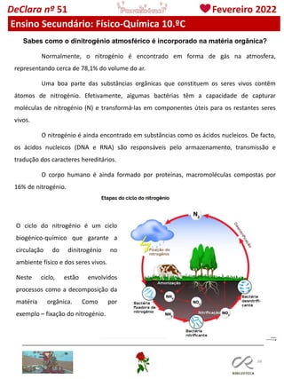 108
DeClara nº 51 Fevereiro 2022
Ensino Secundário: Físico-Química 10.ºC
Sabes como o dinitrogénio atmosférico é incorporado na matéria orgânica?
Normalmente, o nitrogénio é encontrado em forma de gás na atmosfera,
representando cerca de 78,1% do volume do ar.
Uma boa parte das substâncias orgânicas que constituem os seres vivos contêm
átomos de nitrogénio. Efetivamente, algumas bactérias têm a capacidade de capturar
moléculas de nitrogénio (N) e transformá-las em componentes úteis para os restantes seres
vivos.
O nitrogénio é ainda encontrado em substâncias como os ácidos nucleicos. De facto,
os ácidos nucleicos (DNA e RNA) são responsáveis pelo armazenamento, transmissão e
tradução dos caracteres hereditários.
O corpo humano é ainda formado por proteínas, macromoléculas compostas por
16% de nitrogénio.
O ciclo do nitrogénio é um ciclo
biogénico-químico que garante a
circulação do dinitrogénio no
ambiente físico e dos seres vivos.
Neste ciclo, estão envolvidos
processos como a decomposição da
matéria orgânica. Como por
exemplo – fixação do nitrogénio.
 