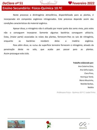 109
Professora Físico - Química 10.º C: Isabel Pinto
DeClara nº 51 Fevereiro 2022
Ensino Secundário: Físico-Química 10.ºC
Neste processo o dinitrogénio atmosférico, disponibilizado para as plantas, é
incorporado em compostos orgânicos nitrogenados. Este processo depende assim das
condições características do material orgânico.
Apesar disso, o nitrogénio não é utilizado por maior parte dos seres vivos, pois estes
não o conseguem incorporar. Somente algumas bactérias conseguem utilizá-lo.
Estas, (maior parte) associadas às raízes das plantas, fornecem-lhes os sais de nitrogénio,
enquanto as bactérias recebem delas a matéria orgânica.
Para além disso, as rochas da superfície terrestre fornecem o nitrogénio, através da
penetração deste no solo, que acaba por passar para as plantas.
Assim prossegue este ciclo.
Trabalho elaborado por:
Ana Catarina Silva,
Ana Sofia Lopes,
Clara Pires,
Henrique Tomé,
Maria Moutinho,
Matilde Barbas,
Natália
 