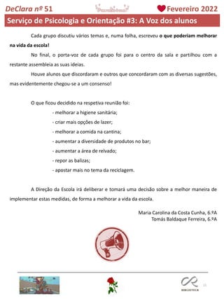 11
DeClara nº 51 Fevereiro 2022
Cada grupo discutiu vários temas e, numa folha, escreveu o que poderiam melhorar
na vida da escola!
No final, o porta-voz de cada grupo foi para o centro da sala e partilhou com a
restante assembleia as suas ideias.
Houve alunos que discordaram e outros que concordaram com as diversas sugestões,
mas evidentemente chegou-se a um consenso!
O que ficou decidido na respetiva reunião foi:
- melhorar a higiene sanitária;
- criar mais opções de lazer;
- melhorar a comida na cantina;
- aumentar a diversidade de produtos no bar;
- aumentar a área de relvado;
- repor as balizas;
- apostar mais no tema da reciclagem.
A Direção da Escola irá deliberar e tomará uma decisão sobre a melhor maneira de
implementar estas medidas, de forma a melhorar a vida da escola.
Maria Carolina da Costa Cunha, 6.ºA
Tomás Baldaque Ferreira, 6.ºA
Serviço de Psicologia e Orientação #3: A Voz dos alunos
 