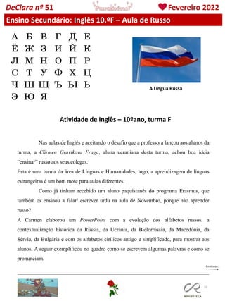 110
DeClara nº 51 Fevereiro 2022
Ensino Secundário: Inglês 10.ºF – Aula de Russo
A Língua Russa
Atividade de Inglês – 10ºano, turma F
Nas aulas de Inglês e aceitando o desafio que a professora lançou aos alunos da
turma, a Cármen Gravikova Fraga, aluna ucraniana desta turma, achou boa ideia
“ensinar” russo aos seus colegas.
Esta é uma turma da área de Línguas e Humanidades, logo, a aprendizagem de línguas
estrangeiras é um bom mote para aulas diferentes.
Como já tinham recebido um aluno paquistanês do programa Erasmus, que
também os ensinou a falar/ escrever urdu na aula de Novembro, porque não aprender
russo?
A Cármen elaborou um PowerPoint com a evolução dos alfabetos russos, a
contextualização histórica da Rússia, da Ucrânia, da Bielorrússia, da Macedónia, da
Sérvia, da Bulgária e com os alfabetos cirílicos antigo e simplificado, para mostrar aos
alunos. A seguir exemplificou no quadro como se escrevem algumas palavras e como se
pronunciam.
 