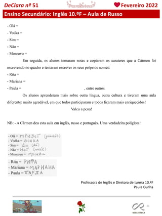 111
DeClara nº 51 Fevereiro 2022
- Olá =
- Vodka =
- Sim =
- Não =
- Moscovo =
Em seguida, os alunos tomaram notas e copiaram os carateres que a Cármen foi
escrevendo no quadro e tentaram escrever os seus próprios nomes:
- Rita =
- Mariana =
- Paula = , entre outros.
Os alunos aprenderam mais sobre outra língua, outra cultura e tiveram uma aula
diferente: muito agradável, em que todos participaram e todos ficaram mais enriquecidos!
Valeu a pena!
NB: - A Cármen deu esta aula em inglês, russo e português. Uma verdadeira poliglota!
Ensino Secundário: Inglês 10.ºF – Aula de Russo
Professora de Inglês e Diretora de turma 10.ºF
Paula Cunha
 