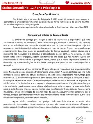 113
DeClara nº 51 Fevereiro 2022
Ensino Secundário: 12.º ano Psicologia B
Emoções e Sentimentos
No âmbito do programa de Psicologia B (12º ano) foi proposto aos alunos o
comentário a uma crónica de Carmen Garcia no P2 do Jornal Público de 9 de janeiro de 2020
intitulada – Hoje estou triste, obrigada
Apresenta-se seguidamente o trabalho da aluna Beatriz Avides Moreira nº3 do 12ºB
Comentário à crónica de Carmen Garcia
A enfermeira começa por realçar a ideia de esperança e expectativa que está
atualmente associada ao Ano Novo. Todos admitimos que, de facto, o Ano Novo não vem só,
mas acompanhado por um monte de pressões de todos os tipos. Arrasta consigo os objetivos
pessoais, as ambições profissionais e muitos outros tipos de metas. E estas metas podem ser
extremamente benéficas, pois, se perspetivadas de forma saudável, podem ajudar-nos a
mantermo-nos motivados e a perseguir a concretização desses sonhos. No entanto, se estas
forem vistas como obrigações, podem transformar-se em pesos que nos retiram o gosto em
concretizá-las e a vontade de as perseguir. Assim, penso que é muito importante controlar a
dimensão das nossas resoluções de Ano Novo, para que este possa ter um princípio pacífico e
renovador.
A enfermeira afirma, no final do 2º parágrafo, que a resolução a que se comprometeu
neste Novo Ano foi a de encarar a tristeza “como uma amiga”. A autora confessa que está farta
de tratar a tristeza com uma atitude desleixada, alheada e quase repressora. Assim, traça, para
o ano de 2022, o objetivo de aprender a dar o devido valor a esta emoção, a abraçá-la, a deixá-
la emergir e expressar-se em si. Carmen diz que quer deixar de evitar a tristeza, de a ignorar, de
a inferiorizar e de lhe fechar a porta quando ela parece aproximar-se. E explica também que
este seu hábito negativo para com a tristeza advém de uma ideia enraizada na sua mente desde
nova: a ideia de que a tristeza, ou pelo menos a sua manifestação, é uma coisa de fracos, é uma
desistência, uma demonstração do carácter frágil de alguém. A jovem Carmen acreditava que a
tristeza, emoção perfeitamente normal e tão intrinsecamente válida como qualquer outra, seria
sinónimo de depressão, solidão e exclusão social.
Agora, adulta, reconhece que qualquer indivíduo feliz tem de se sentir triste
pontualmente. As emoções, como estudámos em aula, são estados momentâneos, efémeros e
muitas vezes desligados da consciência, logo, é impossível que uma pessoa sinta sempre alegria.
Continua…
 