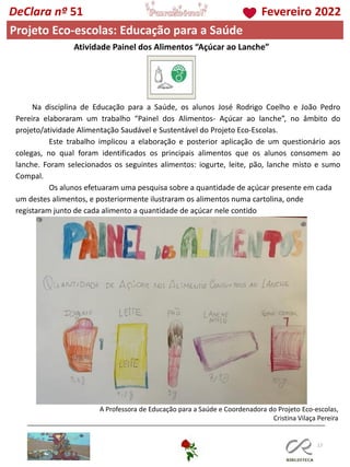 117
DeClara nº 51 Fevereiro 2022
Projeto Eco-escolas: Educação para a Saúde
Atividade Painel dos Alimentos “Açúcar ao Lanche”
A Professora de Educação para a Saúde e Coordenadora do Projeto Eco-escolas,
Cristina Vilaça Pereira
Na disciplina de Educação para a Saúde, os alunos José Rodrigo Coelho e João Pedro
Pereira elaboraram um trabalho “Painel dos Alimentos- Açúcar ao lanche”, no âmbito do
projeto/atividade Alimentação Saudável e Sustentável do Projeto Eco-Escolas.
Este trabalho implicou a elaboração e posterior aplicação de um questionário aos
colegas, no qual foram identificados os principais alimentos que os alunos consomem ao
lanche. Foram selecionados os seguintes alimentos: iogurte, leite, pão, lanche misto e sumo
Compal.
Os alunos efetuaram uma pesquisa sobre a quantidade de açúcar presente em cada
um destes alimentos, e posteriormente ilustraram os alimentos numa cartolina, onde
registaram junto de cada alimento a quantidade de açúcar nele contido
 