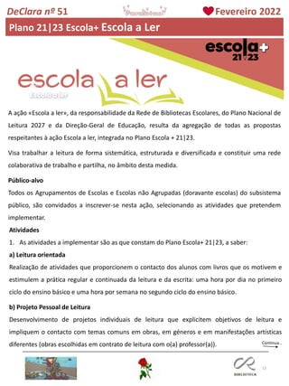 12
DeClara nº 51 Fevereiro 2022
Plano 21|23 Escola+ Escola a Ler
A ação «Escola a ler», da responsabilidade da Rede de Bibliotecas Escolares, do Plano Nacional de
Leitura 2027 e da Direção-Geral de Educação, resulta da agregação de todas as propostas
respeitantes à ação Escola a ler, integrada no Plano Escola + 21|23.
Visa trabalhar a leitura de forma sistemática, estruturada e diversificada e constituir uma rede
colaborativa de trabalho e partilha, no âmbito desta medida.
Público-alvo
Todos os Agrupamentos de Escolas e Escolas não Agrupadas (doravante escolas) do subsistema
público, são convidados a inscrever-se nesta ação, selecionando as atividades que pretendem
implementar.
Atividades
1. As atividades a implementar são as que constam do Plano Escola+ 21|23, a saber:
a) Leitura orientada
Realização de atividades que proporcionem o contacto dos alunos com livros que os motivem e
estimulem a prática regular e continuada da leitura e da escrita: uma hora por dia no primeiro
ciclo do ensino básico e uma hora por semana no segundo ciclo do ensino básico.
b) Projeto Pessoal de Leitura
Desenvolvimento de projetos individuais de leitura que explicitem objetivos de leitura e
impliquem o contacto com temas comuns em obras, em géneros e em manifestações artísticas
diferentes (obras escolhidas em contrato de leitura com o(a) professor(a)). Continua…
 
