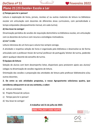 13
c) Tempo para ler e pensar!
Leitura e exploração de livros, jornais, revistas e/ ou outros materiais de leitura na biblioteca
escolar em articulação com docentes de diferentes áreas curriculares, com periodicidade e
tempo estipulados (desejavelmente mensal, em cada turma).
d) Vou levar-te comigo!
Dinamização periódica de sessões de requisição domiciliária na biblioteca escolar, em articulação
com os docentes da turma e com recurso a estratégias motivadoras.
e) Livr’ à mão
Leitura silenciosa de um livro que o aluno traz sempre consigo.
A atividade e respetiva seleção de livros é organizada pela biblioteca e desenvolve-se de forma
articulada com o professor titular de turma/ professor de português/ diretor de turma, podendo
aderir qualquer docente do conselho de turma.
f) Equipas de leitura
Seleção de alunos com bom desempenho leitor, disponíveis para prestarem apoio aos alunos/
colegas na dinamização de sessões regulares de leitura.
Orientação das sessões e preparação das atividades de leitura pelo professor bibliotecário e/ou
outros docentes.
2. De entre as seis atividades propostas, o nosso Agrupamento selecionou quatro, que
considerou adequarem-se ao seu contexto, a saber:
a) Leitura orientada
b) Projeto Pessoal de Leitura
c) Tempo para ler e pensar!
d) Vou levar-te comigo!
A trabalhar até 31 de julho de 2023.
DeClara nº 51 Fevereiro 2022
Plano 21|23 Escola+ Escola a Ler
 