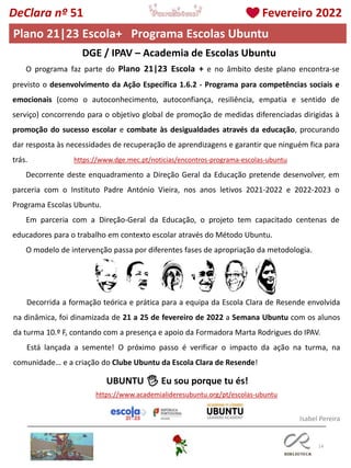 14
O programa faz parte do Plano 21|23 Escola + e no âmbito deste plano encontra-se
previsto o desenvolvimento da Ação Específica 1.6.2 - Programa para competências sociais e
emocionais (como o autoconhecimento, autoconfiança, resiliência, empatia e sentido de
serviço) concorrendo para o objetivo global de promoção de medidas diferenciadas dirigidas à
promoção do sucesso escolar e combate às desigualdades através da educação, procurando
dar resposta às necessidades de recuperação de aprendizagens e garantir que ninguém fica para
trás.
Decorrente deste enquadramento a Direção Geral da Educação pretende desenvolver, em
parceria com o Instituto Padre António Vieira, nos anos letivos 2021-2022 e 2022-2023 o
Programa Escolas Ubuntu.
Em parceria com a Direção-Geral da Educação, o projeto tem capacitado centenas de
educadores para o trabalho em contexto escolar através do Método Ubuntu.
O modelo de intervenção passa por diferentes fases de apropriação da metodologia.
DGE / IPAV – Academia de Escolas Ubuntu
Decorrida a formação teórica e prática para a equipa da Escola Clara de Resende envolvida
na dinâmica, foi dinamizada de 21 a 25 de fevereiro de 2022 a Semana Ubuntu com os alunos
da turma 10.º F, contando com a presença e apoio da Formadora Marta Rodrigues do IPAV.
Está lançada a semente! O próximo passo é verificar o impacto da ação na turma, na
comunidade… e a criação do Clube Ubuntu da Escola Clara de Resende!
UBUNTU 🖐 Eu sou porque tu és!
https://www.dge.mec.pt/noticias/encontros-programa-escolas-ubuntu
https://www.academialideresubuntu.org/pt/escolas-ubuntu
Isabel Pereira
DeClara nº 51 Fevereiro 2022
Plano 21|23 Escola+ Programa Escolas Ubuntu
 