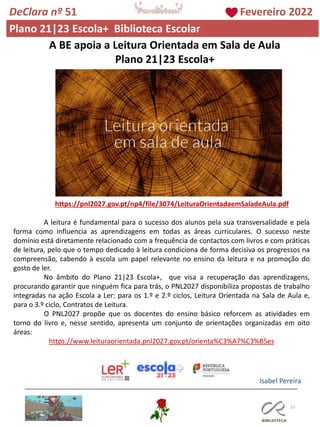 15
A BE apoia a Leitura Orientada em Sala de Aula
Plano 21|23 Escola+
https://pnl2027.gov.pt/np4/file/3074/LeituraOrientadaemSaladeAula.pdf
A leitura é fundamental para o sucesso dos alunos pela sua transversalidade e pela
forma como influencia as aprendizagens em todas as áreas curriculares. O sucesso neste
domínio está diretamente relacionado com a frequência de contactos com livros e com práticas
de leitura, pelo que o tempo dedicado à leitura condiciona de forma decisiva os progressos na
compreensão, cabendo à escola um papel relevante no ensino da leitura e na promoção do
gosto de ler.
No âmbito do Plano 21|23 Escola+, que visa a recuperação das aprendizagens,
procurando garantir que ninguém fica para trás, o PNL2027 disponibiliza propostas de trabalho
integradas na ação Escola a Ler: para os 1.º e 2.º ciclos, Leitura Orientada na Sala de Aula e,
para o 3.º ciclo, Contratos de Leitura.
O PNL2027 propõe que os docentes do ensino básico reforcem as atividades em
torno do livro e, nesse sentido, apresenta um conjunto de orientações organizadas em oito
áreas:
https://www.leituraorientada.pnl2027.gov.pt/orienta%C3%A7%C3%B5es
Isabel Pereira
DeClara nº 51 Fevereiro 2022
Plano 21|23 Escola+ Biblioteca Escolar
 