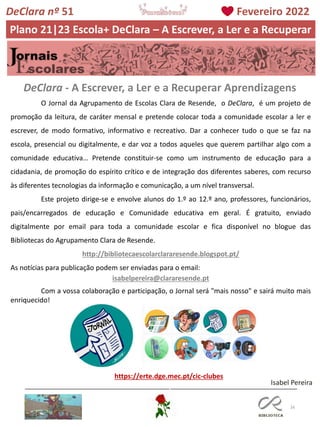 16
O Jornal da Agrupamento de Escolas Clara de Resende, o DeClara, é um projeto de
promoção da leitura, de caráter mensal e pretende colocar toda a comunidade escolar a ler e
escrever, de modo formativo, informativo e recreativo. Dar a conhecer tudo o que se faz na
escola, presencial ou digitalmente, e dar voz a todos aqueles que querem partilhar algo com a
comunidade educativa… Pretende constituir-se como um instrumento de educação para a
cidadania, de promoção do espírito crítico e de integração dos diferentes saberes, com recurso
às diferentes tecnologias da informação e comunicação, a um nível transversal.
Este projeto dirige-se e envolve alunos do 1.º ao 12.º ano, professores, funcionários,
pais/encarregados de educação e Comunidade educativa em geral. É gratuito, enviado
digitalmente por email para toda a comunidade escolar e fica disponível no blogue das
Bibliotecas do Agrupamento Clara de Resende.
http://bibliotecaescolarclararesende.blogspot.pt/
As notícias para publicação podem ser enviadas para o email:
isabelpereira@clararesende.pt
Com a vossa colaboração e participação, o Jornal será "mais nosso" e sairá muito mais
enriquecido!
DeClara - A Escrever, a Ler e a Recuperar Aprendizagens
https://erte.dge.mec.pt/cic-clubes
Isabel Pereira
DeClara nº 51 Fevereiro 2022
Plano 21|23 Escola+ DeClara – A Escrever, a Ler e a Recuperar
 