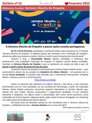 18
DeClara nº 51 Fevereiro 2022
Biblioteca Escolar: Semana Ubuntu da Empatia
A Semana Ubuntu da Empatia a passar pelas escolas portuguesas
De 21 a 25 de fevereiro, estudantes e escolas de todo o país associaram-se à iniciativa
‘Semana Ubuntu da Empatia’. O objetivo passou por promover uma “revolução de empatia”,
através de ações que levaram os jovens “pensar e sentir a partir do ponto de vista do outro”.
Durante 5 dias, a comunidade Ubuntu realizou atividades e dinâmicas que
promoveram uma verdadeira revolução de empatia. O objetivo central destas atividades,
inseridas na Semana Ubuntu da Empatia e que se realizaram em escolas de todo o país, foi
pensar e sentir a partir do ponto de vista do outro.
A Semana Ubuntu da Empatia é promovida pelo Instituto Padre António Vieira – mais
precisamente através do seu projeto da Academia de Líderes Ubuntu – em parceria com a
revista Forum Estudante. A iniciativa está alinhada com o movimento internacional “Empathy
Week” e realizou-se de 21 a 25 de fevereiro.
https://bityli.com/Dadjr
Foram os parceiros das Academia de Líderes Ubuntu a dar forma a esta iniciativa,
dinamizando uma ou mais atividades, no seu contexto de intervenção, a partir da inspiração
Ubuntu. Neste âmbito particular, assumiram especial importância as Escolas Ubuntu que,
através dos seus Clubes Ubuntu, propuseram e organizaram atividades no seu contexto
educativo e alargaram, em alguns casos, à comunidade, bem como outros parceiros, como
Instituições de Ensino Superior. Algumas destas ações serão em breve divulgadas em streaming
nas redes sociais da Academia de Líderes Ubuntu.
Na Escola Clara de Resende realizou-se, em simultâneo com a ´Semana Ubuntu da
Empatia`, na Biblioteca Escolar, a Semana Ubuntu com a turma do 10.ºF
IPAV Academia de lideres Ubuntu
Isabel Pereira
 