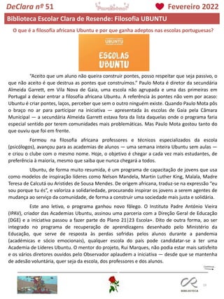 19
DeClara nº 51 Fevereiro 2022
Biblioteca Escolar Clara de Resende: Filosofia UBUNTU
O que é a filosofia africana Ubuntu e por que ganha adeptos nas escolas portuguesas?
“Aceito que um aluno não queira construir pontes, posso respeitar que seja passivo, o
que não aceito é que destrua as pontes que construímos.” Paulo Mota é diretor da secundária
Almeida Garrett, em Vila Nova de Gaia, uma escola não agrupada e uma das primeiras em
Portugal a deixar entrar a filosofia africana Ubuntu. A referência às pontes não vem por acaso:
Ubuntu é criar pontes, laços, perceber que sem o outro ninguém existe. Quando Paulo Mota pôs
o braço no ar para participar na iniciativa — apresentada às escolas de Gaia pela Câmara
Municipal — a secundária Almeida Garrett estava fora da lista daquelas onde o programa faria
especial sentido por terem comunidades mais problemáticas. Mas Paulo Mota gostou tanto do
que ouviu que foi em frente.
Formou na filosofia africana professores e técnicos especializados da escola
(psicólogos), avançou para as academias de alunos — uma semana inteira Ubuntu sem aulas —
e criou o clube com o mesmo nome. Hoje, o objetivo é chegar a cada vez mais estudantes, de
preferência à maioria, mesmo que saiba que nunca chegará a todos.
Ubuntu, de forma muito resumida, é um programa de capacitação de jovens que usa
como modelos de inspiração líderes como Nelson Mandela, Martin Luther King, Malala, Madre
Teresa de Calcutá ou Aristides de Sousa Mendes. De origem africana, traduz-se na expressão “eu
sou porque tu és”, e valoriza a solidariedade, procurando inspirar os jovens a serem agentes de
mudança ao serviço da comunidade, de forma a construir uma sociedade mais justa e solidária.
Este ano letivo, o programa ganhou novo fôlego. O Instituto Padre António Vieira
(IPAV), criador das Academias Ubuntu, assinou uma parceria com a Direção Geral de Educação
(DGE) e a iniciativa passou a fazer parte do Plano 21|23 Escola+. Dito de outra forma, ao ser
integrado no programa de recuperação de aprendizagens desenhado pelo Ministério da
Educação, que serve de resposta às perdas sofridas pelos alunos durante a pandemia
(académicas e sócio emocionais), qualquer escola do país pode candidatar-se a ter uma
Academia de Líderes Ubuntu. O mentor do projeto, Rui Marques, não podia estar mais satisfeito
e os vários diretores ouvidos pelo Observador aplaudem a iniciativa — desde que se mantenha
de adesão voluntária, quer seja da escola, dos professores e dos alunos.
 